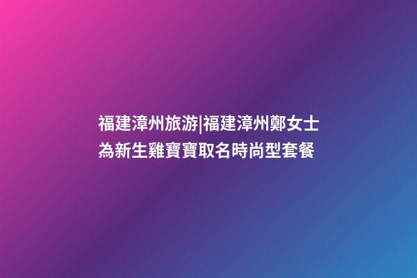福建漳州旅游|福建漳州鄭女士為新生雞寶寶取名時尚型套餐-第1張-公司起名-玄機派